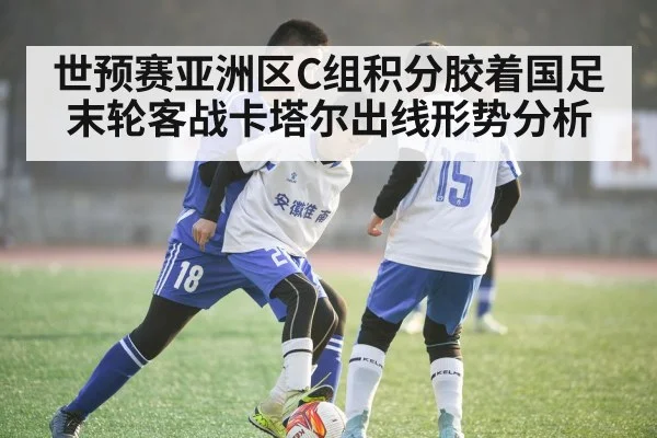 世预赛亚洲区C组积分胶着国足末轮客战卡塔尔出线形势分析