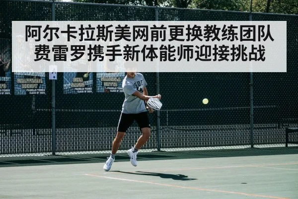 阿尔卡拉斯美网前更换教练团队费雷罗携手新体能师迎接挑战